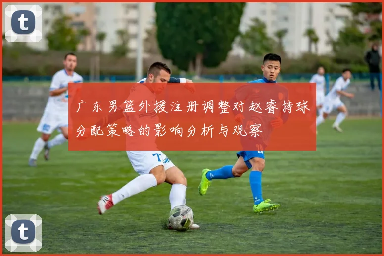 广东男篮外援注册调整对赵睿持球分配策略的影响分析与观察