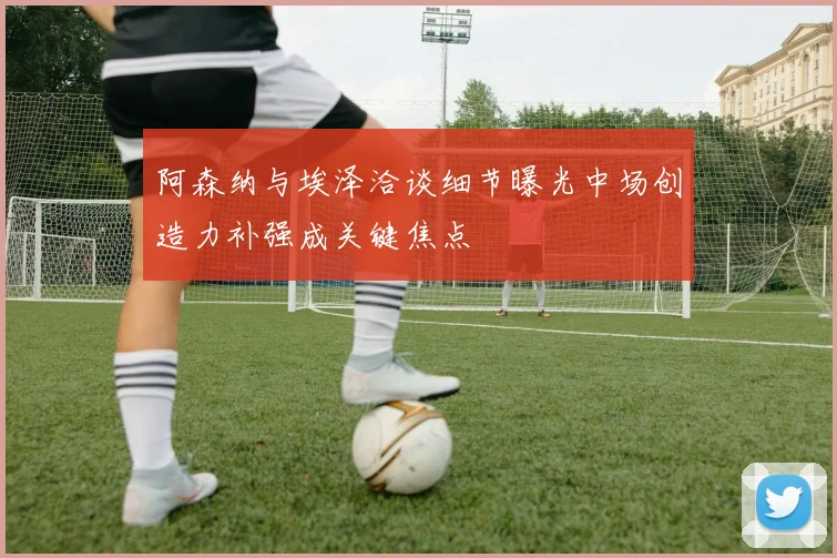 阿森纳与埃泽洽谈细节曝光中场创造力补强成关键焦点