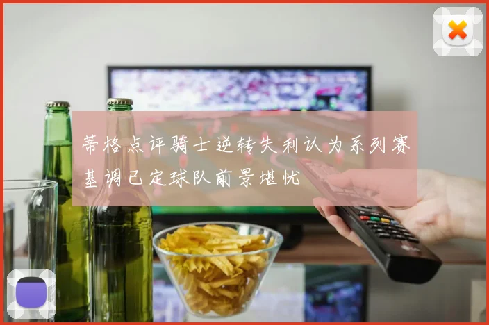 蒂格点评骑士逆转失利认为系列赛基调已定球队前景堪忧