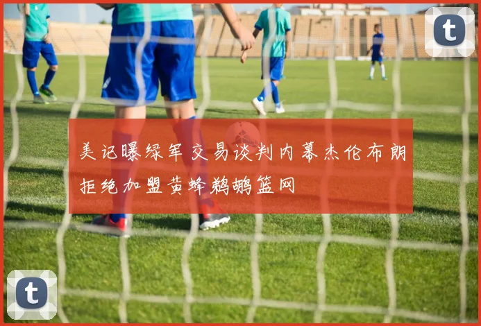 美记曝绿军交易谈判内幕杰伦布朗拒绝加盟黄蜂鹈鹕篮网