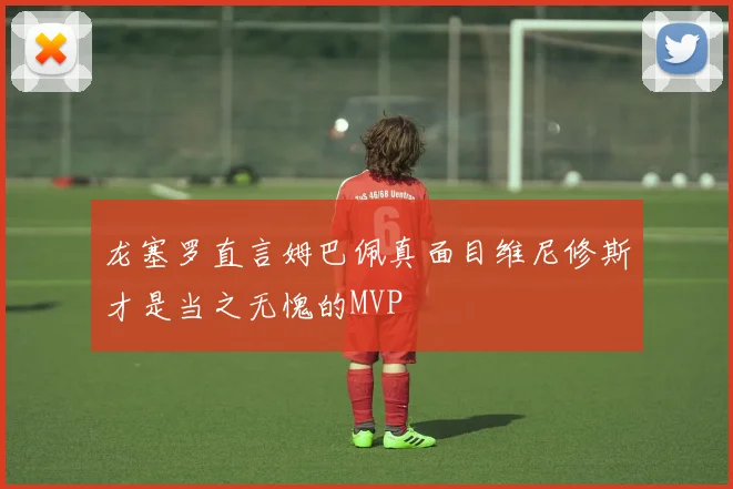 龙塞罗直言姆巴佩真面目维尼修斯才是当之无愧的MVP