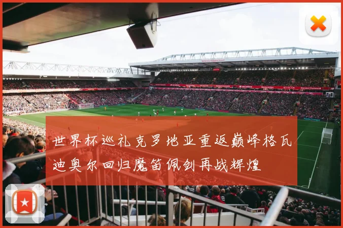 世界杯巡礼克罗地亚重返巅峰格瓦迪奥尔回归魔笛佩剑再战辉煌