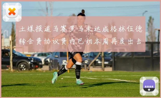 土媒报道马赛罗马未达成格林伍德转会费协议费内巴切本周再度出击