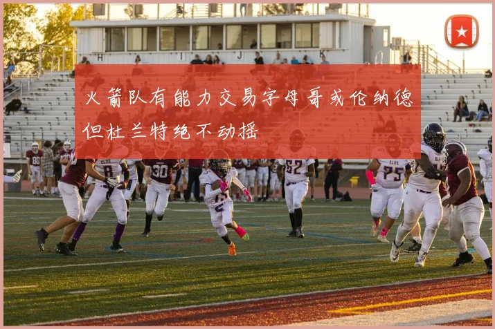 火箭队有能力交易字母哥或伦纳德但杜兰特绝不动摇