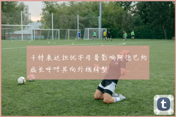 卡特表达担忧字母哥影响阿德巴约成长呼吁其向外线转型