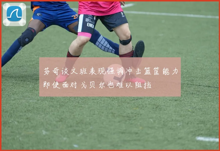 芬奇谈文班表现强调冲击篮筐能力即使面对戈贝尔也难以阻挡