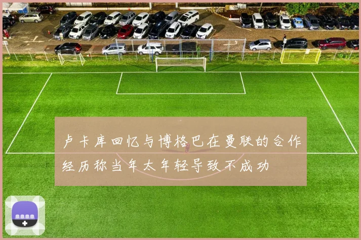 卢卡库回忆与博格巴在曼联的合作经历称当年太年轻导致不成功