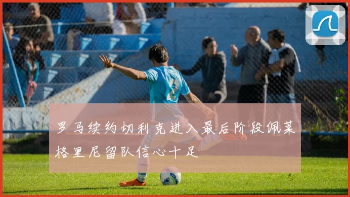 罗马续约切利克进入最后阶段佩莱格里尼留队信心十足