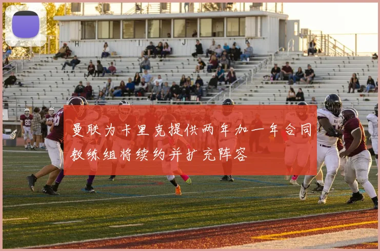 曼联为卡里克提供两年加一年合同教练组将续约并扩充阵容