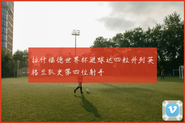 拉什福德世界杯进球达四粒并列英格兰队史第四位射手