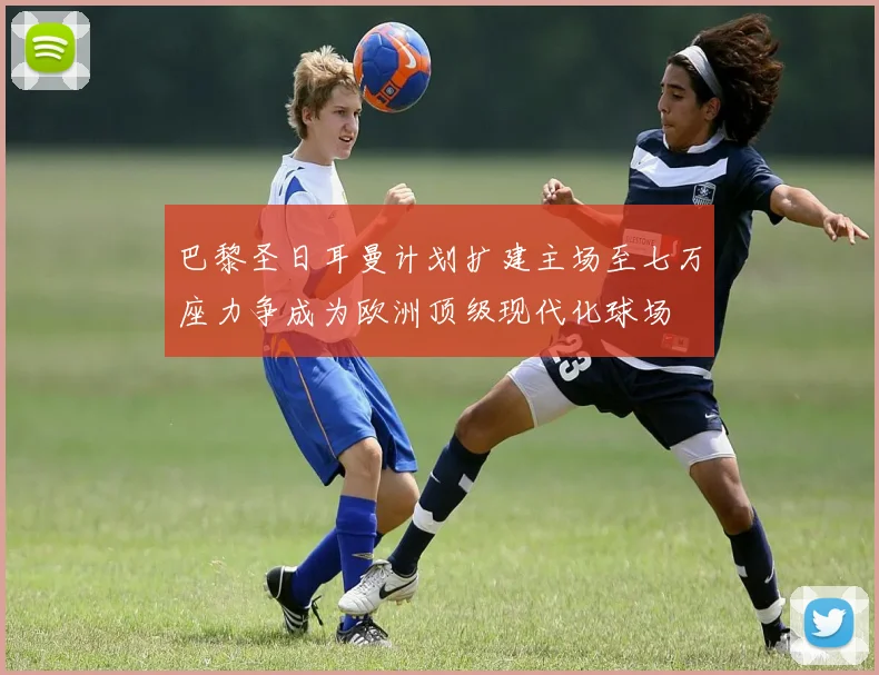 巴黎圣日耳曼计划扩建主场至七万座力争成为欧洲顶级现代化球场