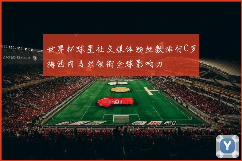 世界杯球星社交媒体粉丝数排行C罗梅西内马尔领衔全球影响力