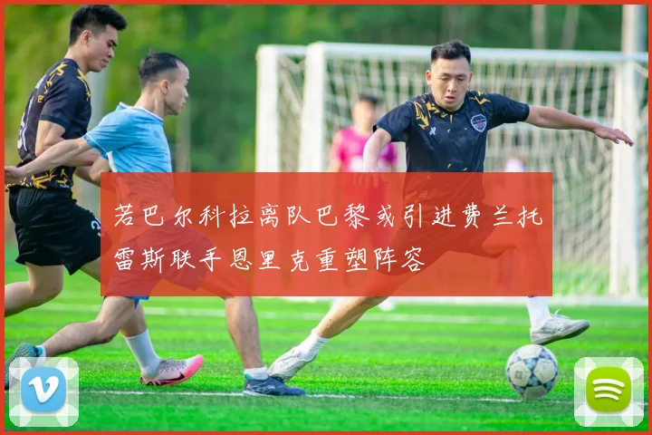 若巴尔科拉离队巴黎或引进费兰托雷斯联手恩里克重塑阵容