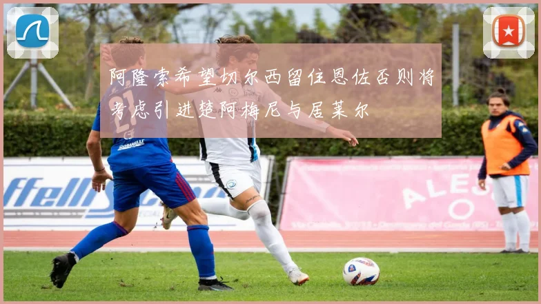 阿隆索希望切尔西留住恩佐否则将考虑引进楚阿梅尼与居莱尔