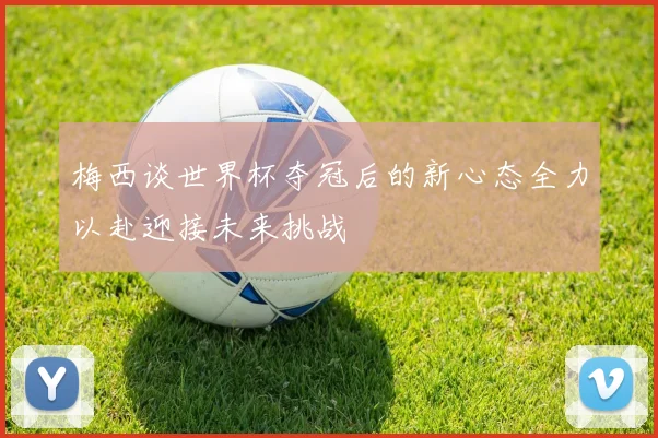 梅西谈世界杯夺冠后的新心态全力以赴迎接未来挑战