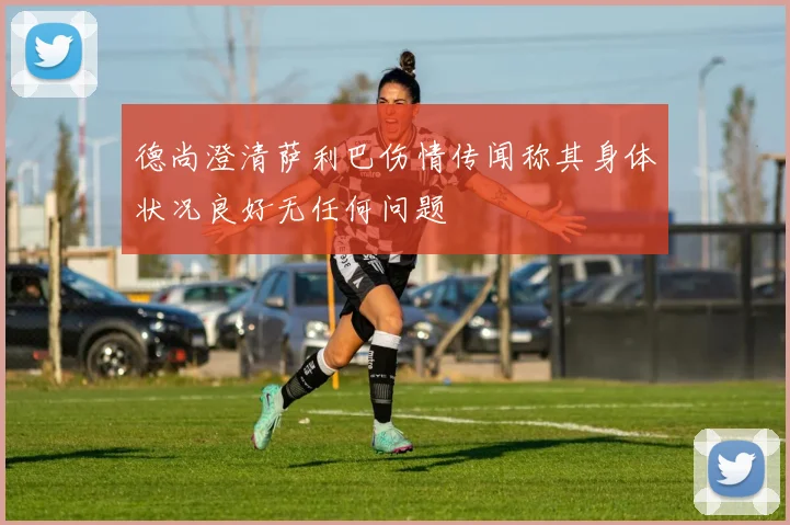 德尚澄清萨利巴伤情传闻称其身体状况良好无任何问题