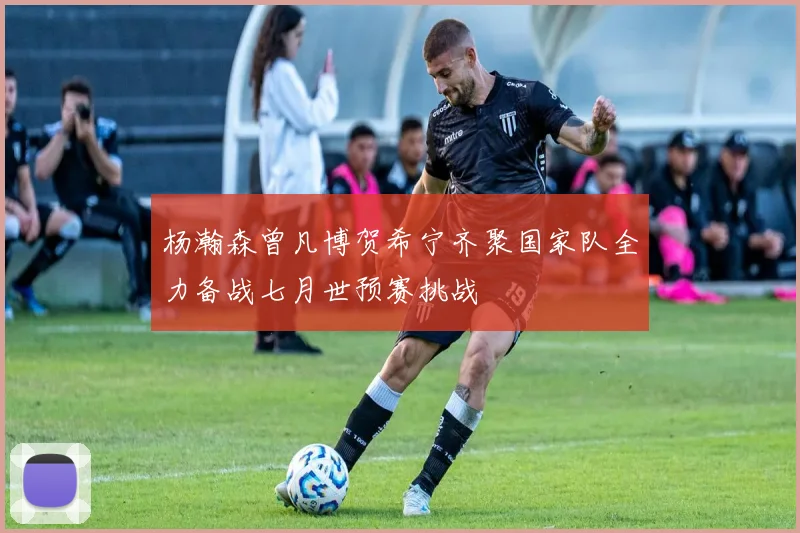 杨瀚森曾凡博贺希宁齐聚国家队全力备战七月世预赛挑战