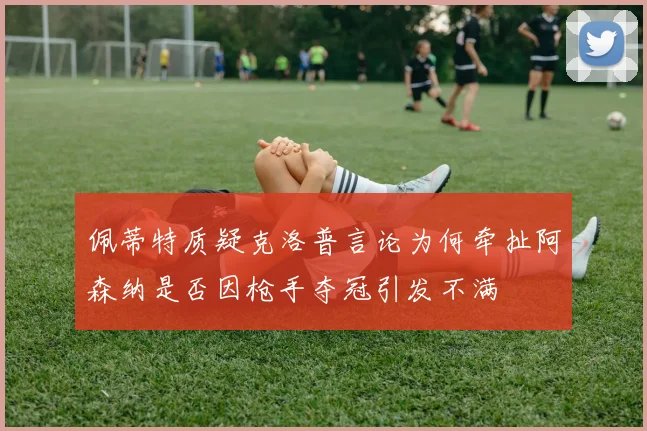 佩蒂特质疑克洛普言论为何牵扯阿森纳是否因枪手夺冠引发不满