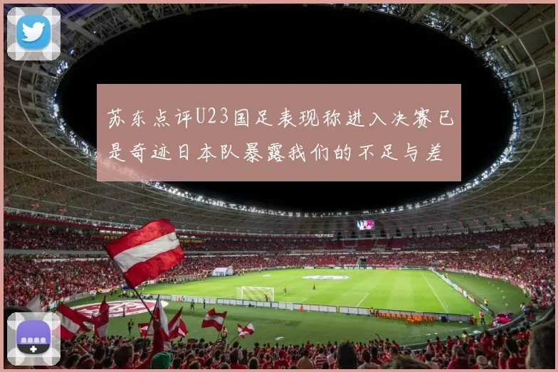 苏东点评U23国足表现称进入决赛已是奇迹日本队暴露我们的不足与差距