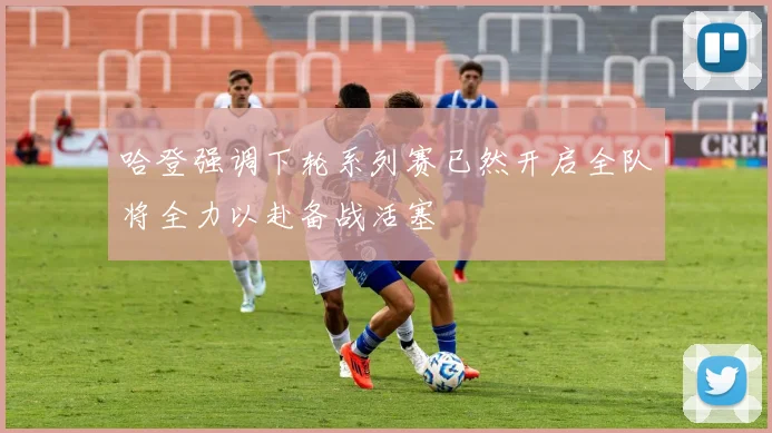 哈登强调下轮系列赛已然开启全队将全力以赴备战活塞